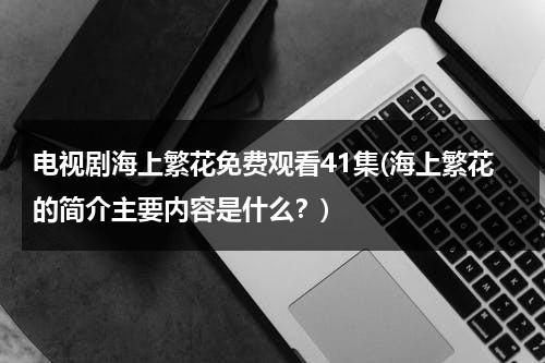 电视剧海上繁花免费观看41集(海上繁花的简介主要内容是什么？)-第1张图片-九妖电影