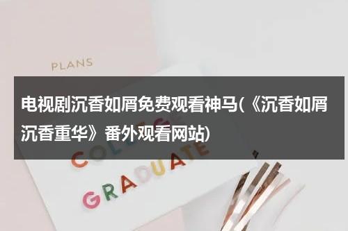 电视剧沉香如屑免费观看神马(《沉香如屑沉香重华》番外观看网站)-第1张图片-九妖电影