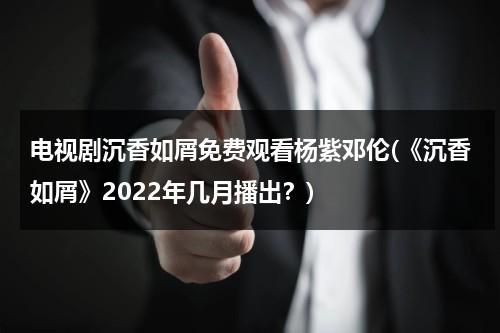 电视剧沉香如屑免费观看杨紫邓伦(《沉香如屑》2022年几月播出？)-第1张图片-九妖电影