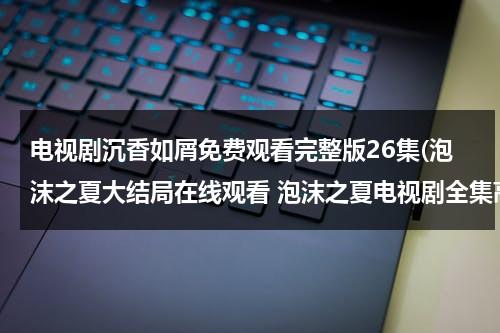 电视剧沉香如屑免费观看完整版26集(泡沫之夏大结局在线观看 泡沫之夏电视剧全集高清播放 泡沫之夏电视剧全集免费迅雷下载地址)-第1张图片-九妖电影