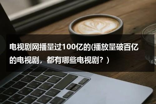 电视剧网播量过100亿的(播放量破百亿的电视剧，都有哪些电视剧？)-第1张图片-九妖电影