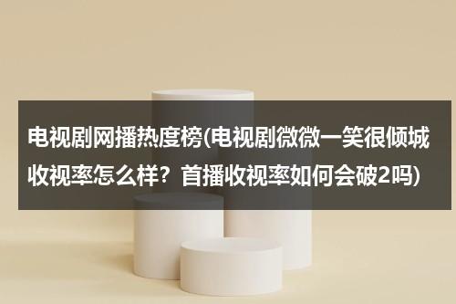 电视剧网播热度榜(电视剧微微一笑很倾城收视率怎么样？首播收视率如何会破2吗)-第1张图片-九妖电影