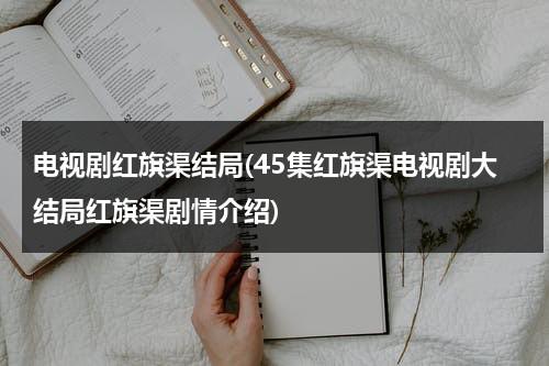 电视剧红旗渠结局(45集红旗渠电视剧大结局红旗渠剧情介绍)-第1张图片-九妖电影