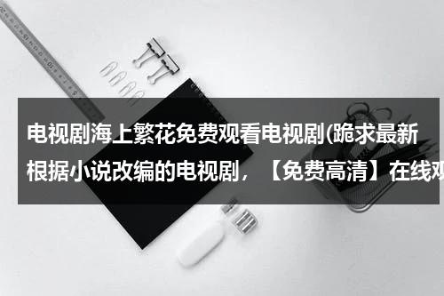 电视剧海上繁花免费观看电视剧(跪求最新根据小说改编的电视剧，【免费高清】在线观看百度网盘资源)-第1张图片-九妖电影