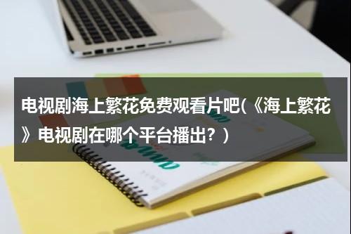 电视剧海上繁花免费观看片吧(《海上繁花》电视剧在哪个平台播出？)-第1张图片-九妖电影