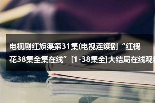 电视剧红旗渠第31集(电视连续剧“红槐花38集全集在线”[1-38集全]大结局在线观看“红槐花34集35集36集37集38集优酷土豆网)-第1张图片-九妖电影