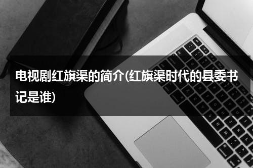 电视剧红旗渠的简介(红旗渠时代的县委书记是谁)-第1张图片-九妖电影