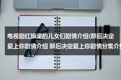 电视剧红旗渠的儿女们剧情介绍(醉后决定爱上你剧情介绍 醉后决定爱上你剧情分集介绍)-第1张图片-九妖电影