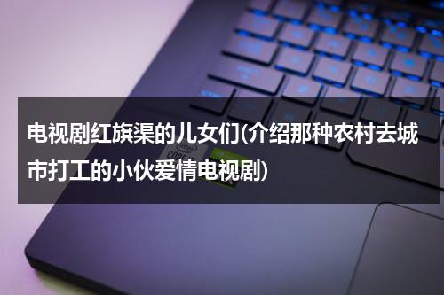 电视剧红旗渠的儿女们(介绍那种农村去城市打工的小伙爱情电视剧)-第1张图片-九妖电影