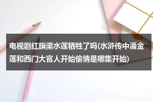 电视剧红旗渠水莲牺牲了吗(水浒传中潘金莲和西门大官人开始偷情是哪集开始)-第1张图片-九妖电影