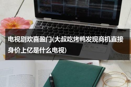 电视剧欢喜盈门(大叔吃烤鸭发现商机直接身价上亿是什么电视)-第1张图片-九妖电影