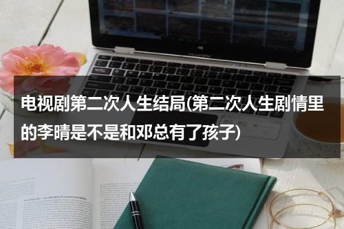 电视剧第二次人生结局(第二次人生剧情里的李晴是不是和邓总有了孩子)-第1张图片-九妖电影