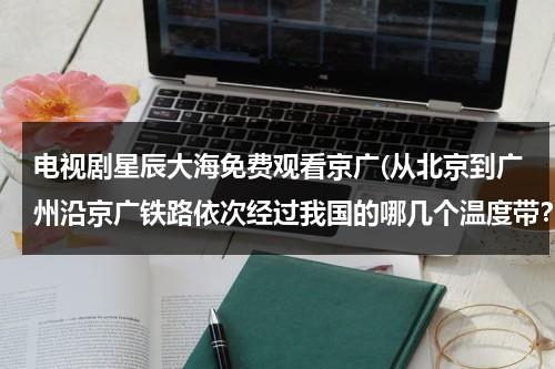 电视剧星辰大海免费观看京广(从北京到广州沿京广铁路依次经过我国的哪几个温度带？哪几个干湿区？)-第1张图片-九妖电影