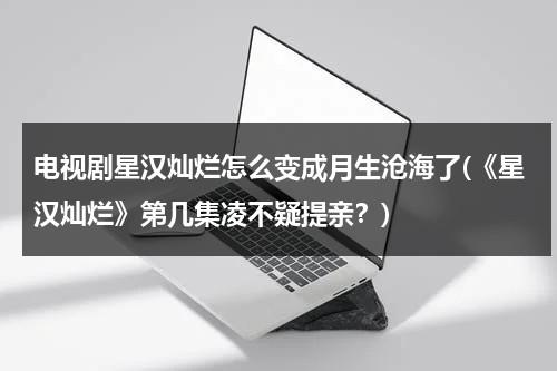 电视剧星汉灿烂怎么变成月生沧海了(《星汉灿烂》第几集凌不疑提亲？)-第1张图片-九妖电影