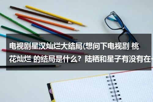 电视剧星汉灿烂大结局(想问下电视剧 桃花灿烂 的结局是什么？陆粞和星子有没有在一起？)-第1张图片-九妖电影