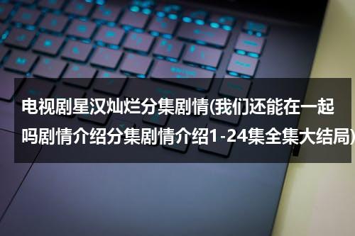 电视剧星汉灿烂分集剧情(我们还能在一起吗剧情介绍分集剧情介绍1-24集全集大结局)-第1张图片-九妖电影