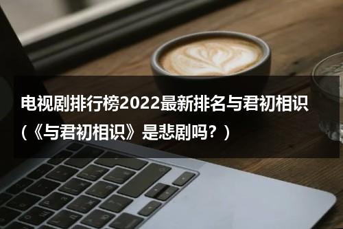 电视剧排行榜2022最新排名与君初相识(《与君初相识》是悲剧吗？)（与君初相识电视剧路透）-第1张图片-九妖电影