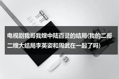 电视剧我哥我嫂中陆百灵的结局(我的二哥二嫂大结局李英姿和周武在一起了吗)（我哥我嫂中陆百灵喜欢谁）-第1张图片-九妖电影