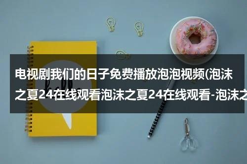 电视剧我们的日子免费播放泡泡视频(泡沫之夏24在线观看泡沫之夏24在线观看-泡沫之夏24集全集优酷在线观看-泡沫之夏剧情)（我们的日子第一季免费）-第1张图片-九妖电影