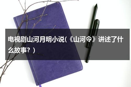 电视剧山河月明小说(《山河令》讲述了什么故事？)（山河令原文是什么）-第1张图片-九妖电影