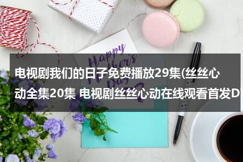 电视剧我们的日子免费播放29集(丝丝心动全集20集 电视剧丝丝心动在线观看首发DVD 正版土豆优酷观看丝丝心动电视剧全集下载)（我们的日子下载）-第1张图片-九妖电影