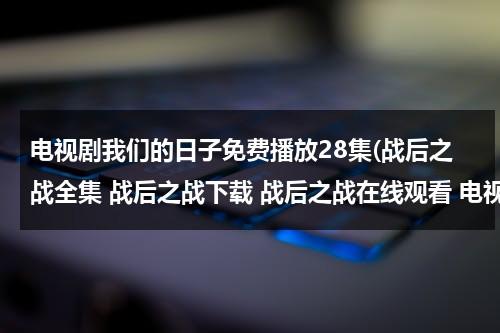 电视剧我们的日子免费播放28集(战后之战全集 战后之战下载 战后之战在线观看 电视剧战后之战全集 地址？)（我们的战争百科）-第1张图片-九妖电影