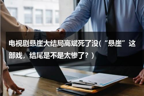 电视剧悬崖大结局高斌死了没(“悬崖”这部戏，结尾是不是太惨了？)（悬崖高彬最后真实结局是什么）-第1张图片-九妖电影