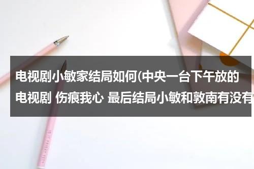 电视剧小敏家结局如何(中央一台下午放的电视剧 伤痕我心 最后结局小敏和敦南有没有在一起 奶奶有没有被安查丽害死 ...)（电视剧《小敏家》）-第1张图片-九妖电影