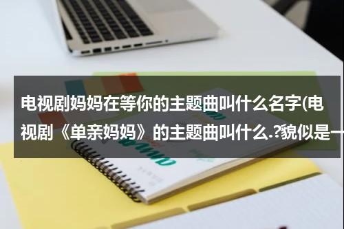 电视剧妈妈在等你的主题曲叫什么名字(电视剧《单亲妈妈》的主题曲叫什么.?貌似是一首儿歌来的.名字叫什么什么?)（电视剧妈妈在等你主题曲原唱）-第1张图片-九妖电影