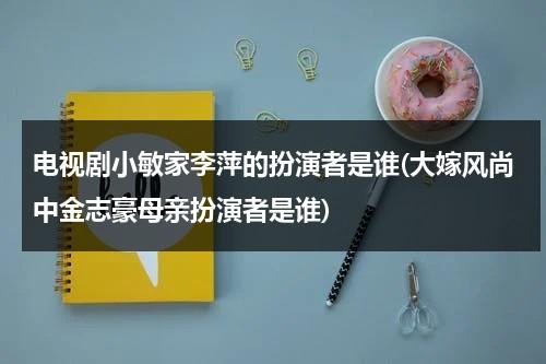 电视剧小敏家李萍的扮演者是谁(大嫁风尚中金志豪母亲扮演者是谁)（电视剧小敏家开播了吗）-第1张图片-九妖电影