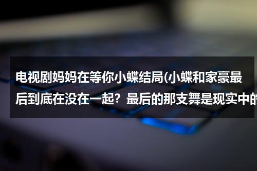 电视剧妈妈在等你小蝶结局(小蝶和家豪最后到底在没在一起？最后的那支舞是现实中的还是只是家豪的冥想？)（妈妈在等你中小蝶的结局）-第1张图片-九妖电影