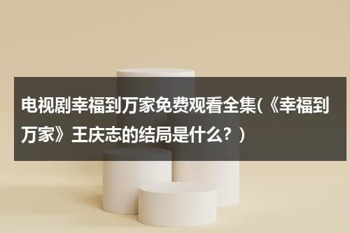 电视剧幸福到万家免费观看全集(《幸福到万家》王庆志的结局是什么？)（幸福到万家电视剧介绍）-第1张图片-九妖电影