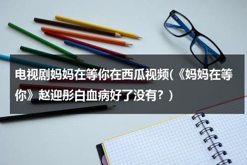 电视剧妈妈在等你在西瓜视频(《妈妈在等你》赵迎彤白血病好了没有？)（电视剧巜妈妈在等你）-第1张图片-九妖电影