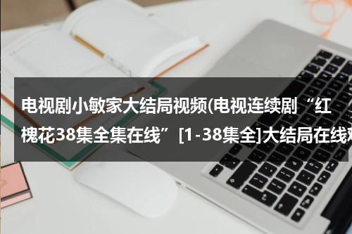 电视剧小敏家大结局视频(电视连续剧“红槐花38集全集在线”[1-38集全]大结局在线观看“红槐花34集35集36集37集38集优酷土豆网)（小敏家演员介绍）-第1张图片-九妖电影