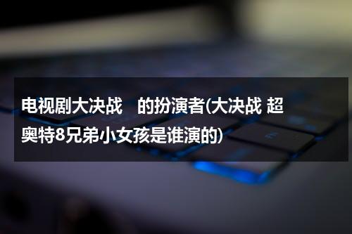 电视剧大决战   的扮演者(大决战 超奥特8兄弟小女孩是谁演的)（大决战 超奥特曼八兄弟演员表名单大全）-第1张图片-九妖电影