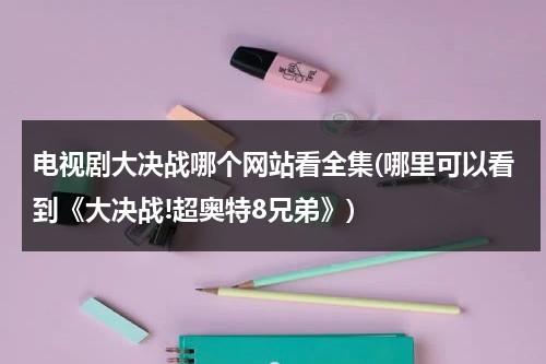 电视剧大决战哪个网站看全集(哪里可以看到《大决战!超奥特8兄弟》)（电视剧大决战在哪台播出）-第1张图片-九妖电影