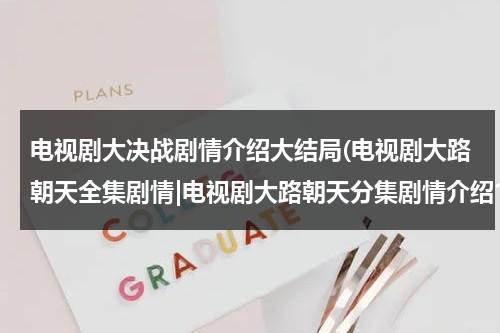 电视剧大决战剧情介绍大结局(电视剧大路朝天全集剧情|电视剧大路朝天分集剧情介绍1-30集)（电视连续剧大决战44集在线观看）-第1张图片-九妖电影