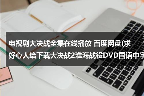 电视剧大决战全集在线播放 百度网盘(求好心人给下载大决战2淮海战役DVD国语中字原创]高清完整版的网址跪谢)（电视连续剧大决战50集百度云）-第1张图片-九妖电影