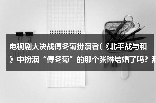 电视剧大决战傅冬菊扮演者(《北平战与和》中扮演“傅冬菊”的那个张琳结婚了吗？那她的丈夫是谁？如果她还没有结婚，那她未婚夫是谁)（大决战傅冬菊的配音演员是谁）-第1张图片-九妖电影