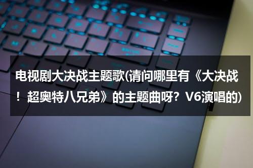 电视剧大决战主题歌(请问哪里有《大决战！超奥特八兄弟》的主题曲呀？V6演唱的)（大决战超奥特8兄弟在线播放国语版）-第1张图片-九妖电影