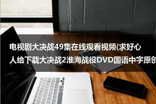 电视剧大决战49集在线观看视频(求好心人给下载大决战2淮海战役DVD国语中字原创]高清完整版的网址跪谢)（大决战 淮海战役 在线观看）-第1张图片-九妖电影