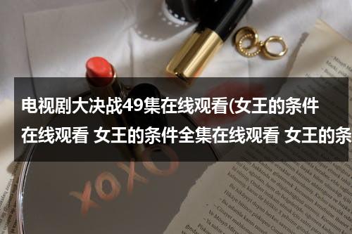 电视剧大决战49集在线观看(女王的条件在线观看 女王的条件全集在线观看 女王的条件47集48集全集播放迅雷下载)（播放电视剧大决战）-第1张图片-九妖电影