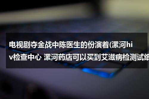 电视剧夺金战中陈医生的份演着(漯河hiv检查中心 漯河药店可以买到艾滋病检测试纸吗)（电视剧夺金战所有演员）-第1张图片-九妖电影