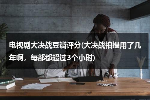 电视剧大决战豆瓣评分(大决战拍摄用了几年啊，每部都超过3个小时)（大决战豆瓣电影）-第1张图片-九妖电影