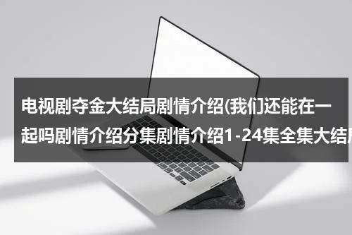 电视剧夺金大结局剧情介绍(我们还能在一起吗剧情介绍分集剧情介绍1-24集全集大结局)（夺金大结局剧情介绍）-第1张图片-九妖电影