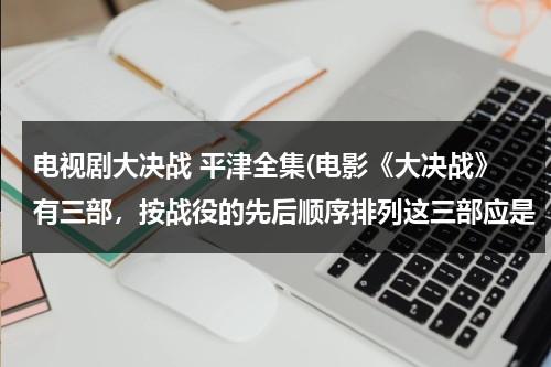 电视剧大决战 平津全集(电影《大决战》有三部，按战役的先后顺序排列这三部应是（ ）①《辽沈战役》篇②《平津战役》篇③《淮海)（大决战电影平津战役全集播放）-第1张图片-九妖电影