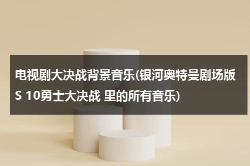 电视剧大决战背景音乐(银河奥特曼剧场版S 10勇士大决战 里的所有音乐)（银河奥特曼决战十勇士大电影）-第1张图片-九妖电影