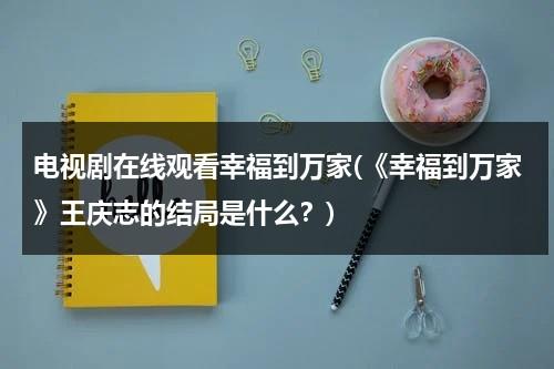 电视剧在线观看幸福到万家(《幸福到万家》王庆志的结局是什么？)（幸福到万家原型是哪个镇）-第1张图片-九妖电影