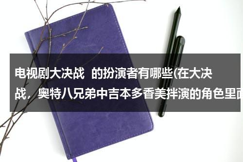 电视剧大决战  的扮演者有哪些(在大决战，奥特八兄弟中吉本多香美拌演的角色里面他与大古结婚了吗)（电视剧大决战的主要演员）-第1张图片-九妖电影