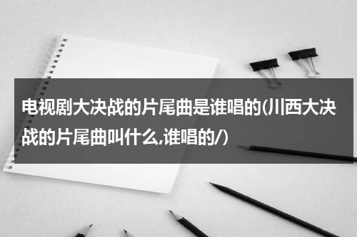 电视剧大决战的片尾曲是谁唱的(川西大决战的片尾曲叫什么,谁唱的/)（电视剧大决战的片尾曲叫什么名字）-第1张图片-九妖电影